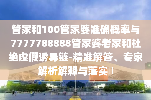 管家和100管家婆准确概率与7777788888管家婆老家和杜绝虚假诱导链-精准解答、专家解析解释与落实​