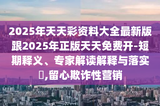2025年天天彩资料大全最新版跟2025年正版天天免费开-短期释义、专家解读解释与落实​,留心欺诈性营销